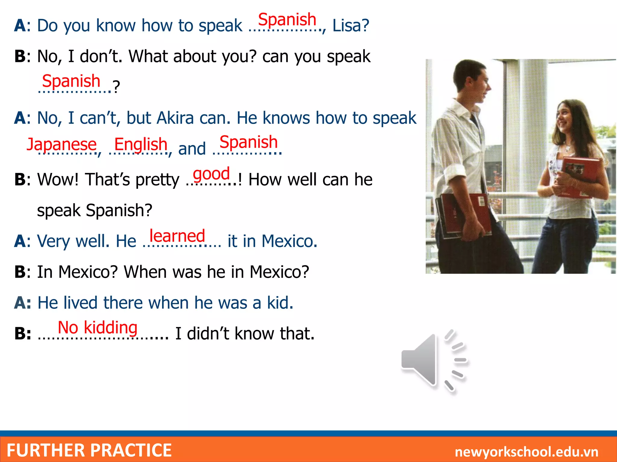 FURTHER PRACTICE newyorkschool.edu.vn
A: Do you know how to speak ……………., Lisa?
B: No, I don’t. What about you? can you speak
…………….?
A: No, I can’t, but Akira can. He knows how to speak
…………., …………., and …………...
B: Wow! That’s pretty ………..! How well can he
speak Spanish?
A: Very well. He …………..… it in Mexico.
B: In Mexico? When was he in Mexico?
A: He lived there when he was a kid.
B: …………………….... I didn’t know that.
Spanish
Spanish
Japanese English Spanish
good
learned
No kidding
 