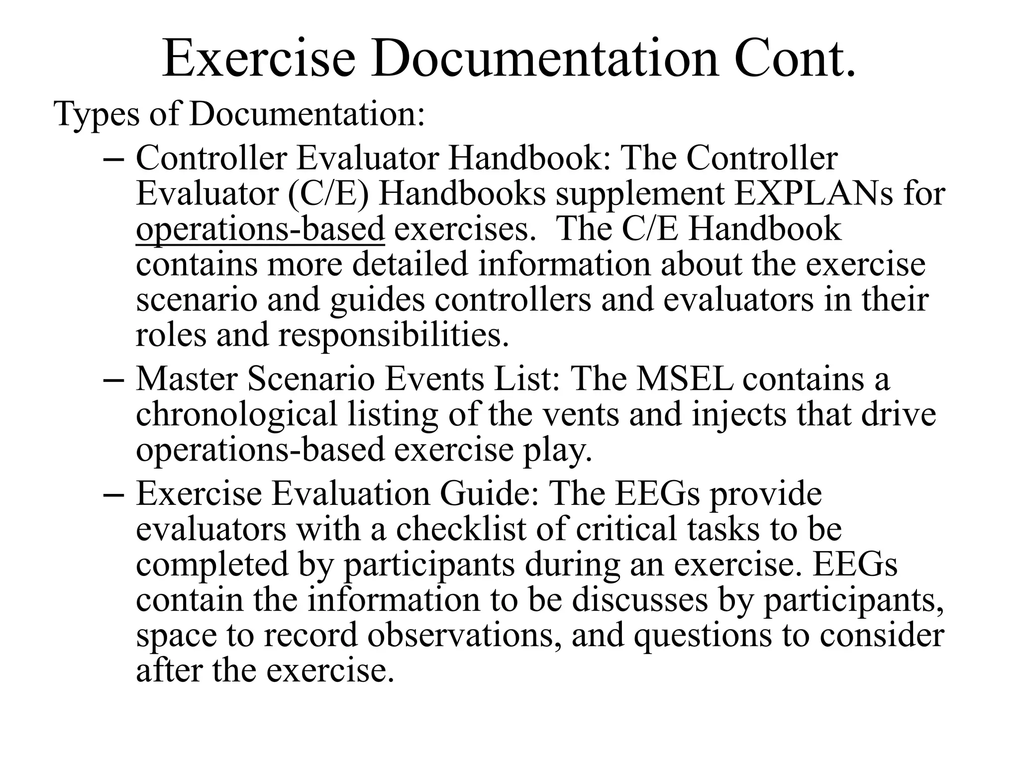 Exercise Documentation Cont.
Types of Documentation:
   – Controller Evaluator Handbook: The Controller
     Evaluator (C/E) Handbooks supplement EXPLANs for
     operations-based exercises. The C/E Handbook
     contains more detailed information about the exercise
     scenario and guides controllers and evaluators in their
     roles and responsibilities.
   – Master Scenario Events List: The MSEL contains a
     chronological listing of the vents and injects that drive
     operations-based exercise play.
   – Exercise Evaluation Guide: The EEGs provide
     evaluators with a checklist of critical tasks to be
     completed by participants during an exercise. EEGs
     contain the information to be discusses by participants,
     space to record observations, and questions to consider
     after the exercise.
 