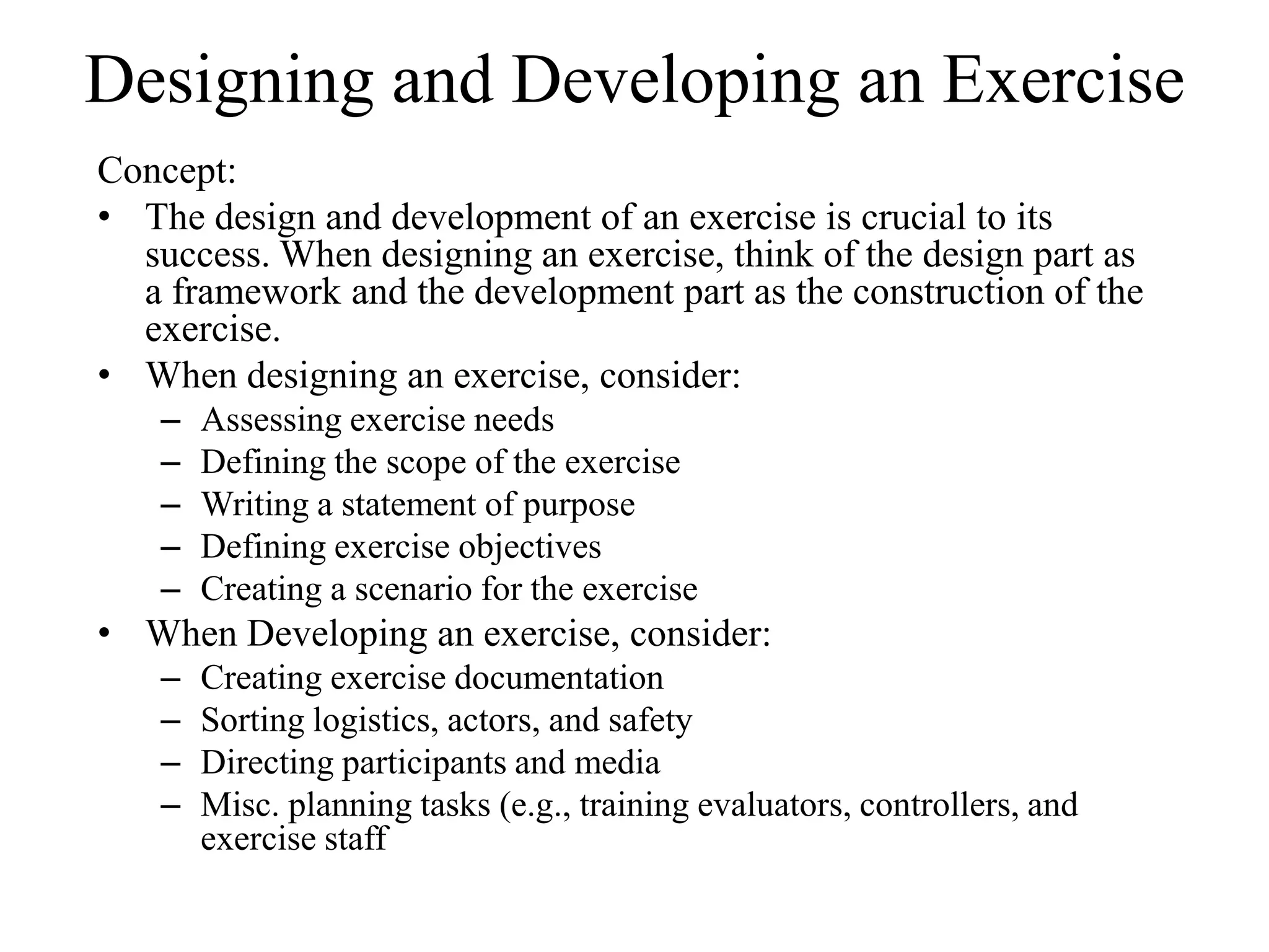 Designing and Developing an Exercise
Concept:
• The design and development of an exercise is crucial to its
  success. When designing an exercise, think of the design part as
  a framework and the development part as the construction of the
  exercise.
• When designing an exercise, consider:
    –   Assessing exercise needs
    –   Defining the scope of the exercise
    –   Writing a statement of purpose
    –   Defining exercise objectives
    –   Creating a scenario for the exercise
• When Developing an exercise, consider:
    –   Creating exercise documentation
    –   Sorting logistics, actors, and safety
    –   Directing participants and media
    –   Misc. planning tasks (e.g., training evaluators, controllers, and
        exercise staff
 