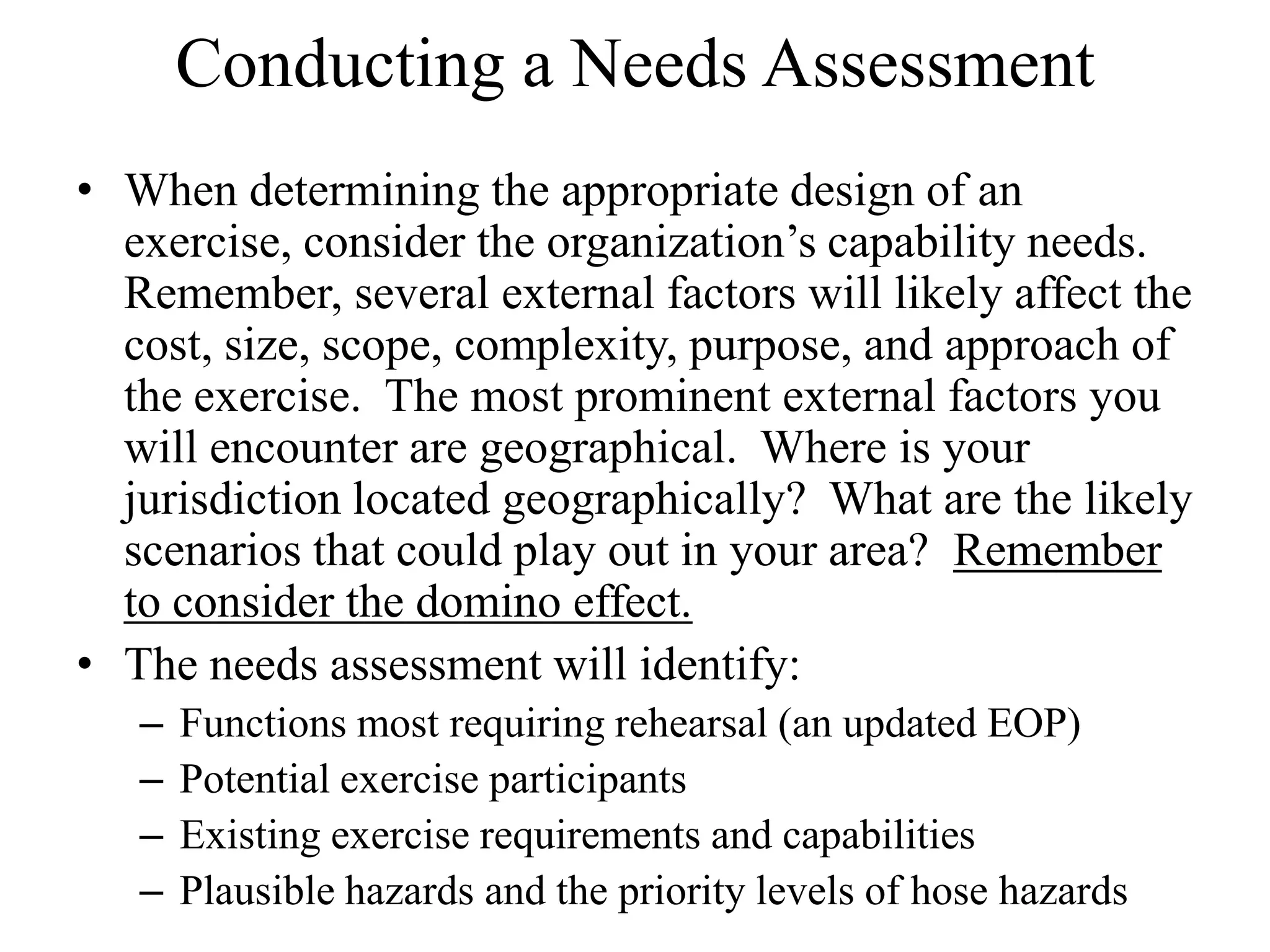 Conducting a Needs Assessment
• When determining the appropriate design of an
  exercise, consider the organization’s capability needs.
  Remember, several external factors will likely affect the
  cost, size, scope, complexity, purpose, and approach of
  the exercise. The most prominent external factors you
  will encounter are geographical. Where is your
  jurisdiction located geographically? What are the likely
  scenarios that could play out in your area? Remember
  to consider the domino effect.
• The needs assessment will identify:
   –   Functions most requiring rehearsal (an updated EOP)
   –   Potential exercise participants
   –   Existing exercise requirements and capabilities
   –   Plausible hazards and the priority levels of hose hazards
 