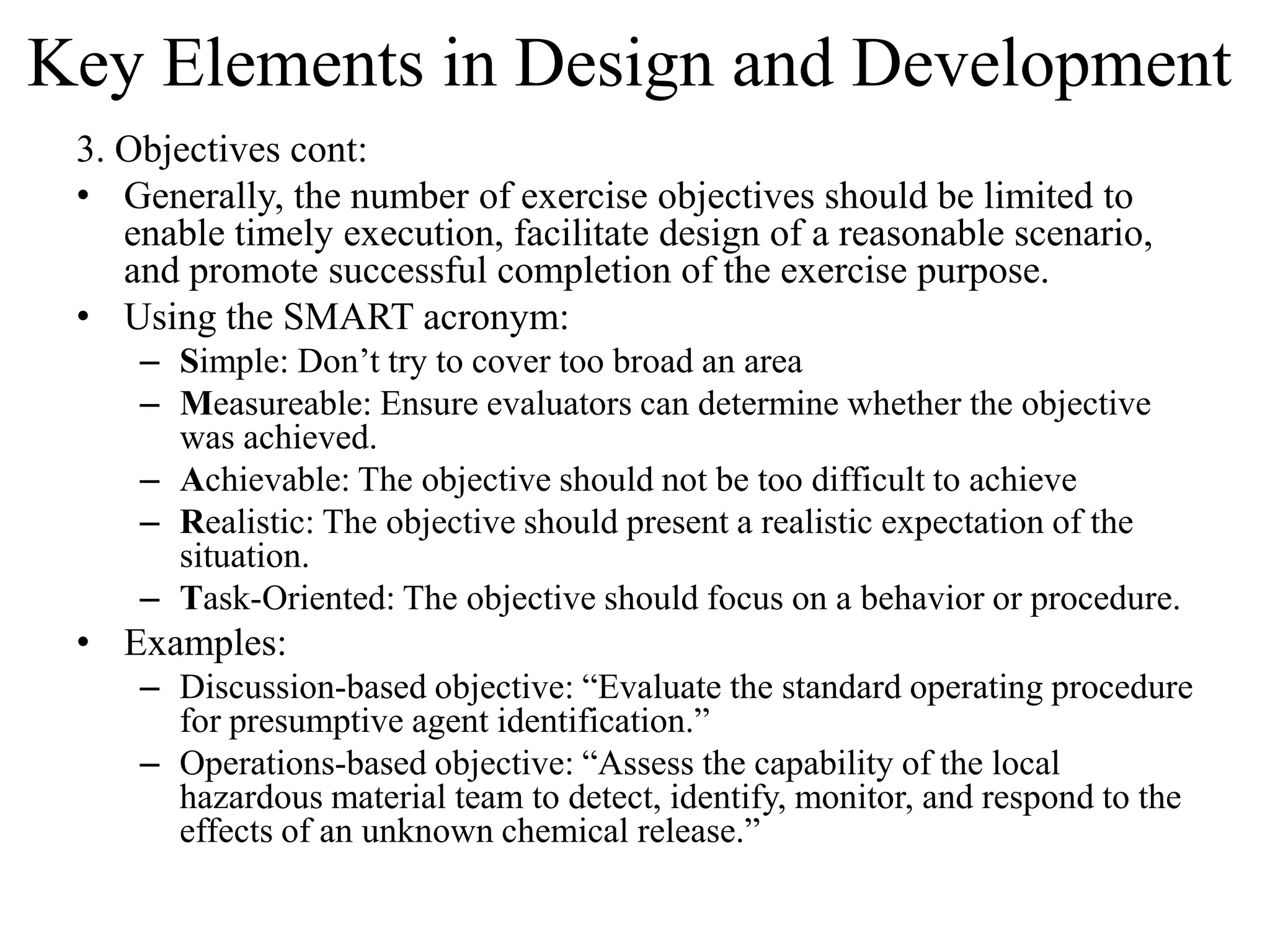 Key Elements in Design and Development
 3. Objectives cont:
 • Generally, the number of exercise objectives should be limited to
    enable timely execution, facilitate design of a reasonable scenario,
    and promote successful completion of the exercise purpose.
 • Using the SMART acronym:
     – Simple: Don’t try to cover too broad an area
     – Measureable: Ensure evaluators can determine whether the objective
       was achieved.
     – Achievable: The objective should not be too difficult to achieve
     – Realistic: The objective should present a realistic expectation of the
       situation.
     – Task-Oriented: The objective should focus on a behavior or procedure.
 • Examples:
     – Discussion-based objective: “Evaluate the standard operating procedure
       for presumptive agent identification.”
     – Operations-based objective: “Assess the capability of the local
       hazardous material team to detect, identify, monitor, and respond to the
       effects of an unknown chemical release.”
 