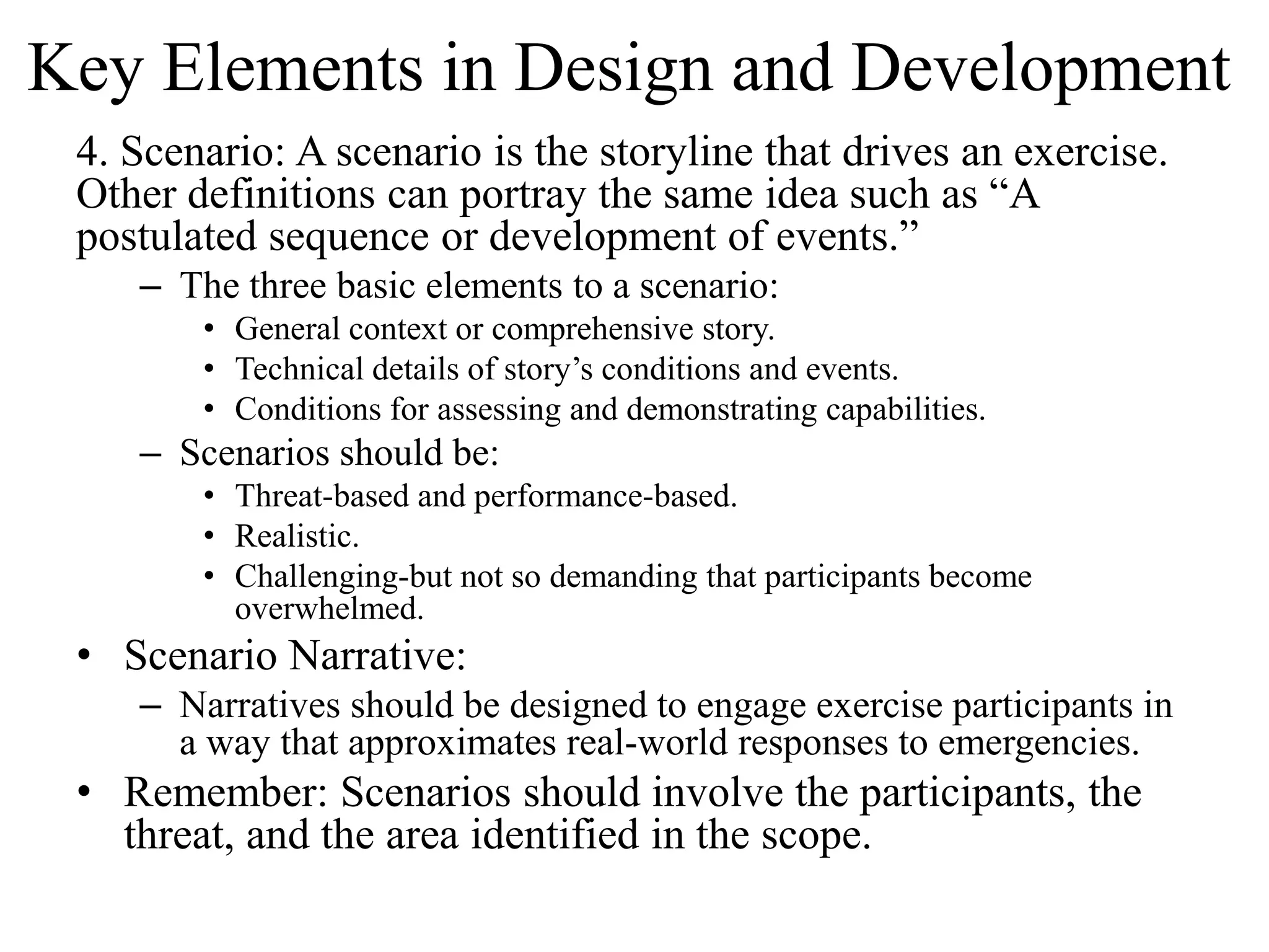 Key Elements in Design and Development
 4. Scenario: A scenario is the storyline that drives an exercise.
 Other definitions can portray the same idea such as “A
 postulated sequence or development of events.”
    – The three basic elements to a scenario:
        • General context or comprehensive story.
        • Technical details of story’s conditions and events.
        • Conditions for assessing and demonstrating capabilities.
    – Scenarios should be:
        • Threat-based and performance-based.
        • Realistic.
        • Challenging-but not so demanding that participants become
          overwhelmed.
 • Scenario Narrative:
    – Narratives should be designed to engage exercise participants in
      a way that approximates real-world responses to emergencies.
 • Remember: Scenarios should involve the participants, the
   threat, and the area identified in the scope.
 