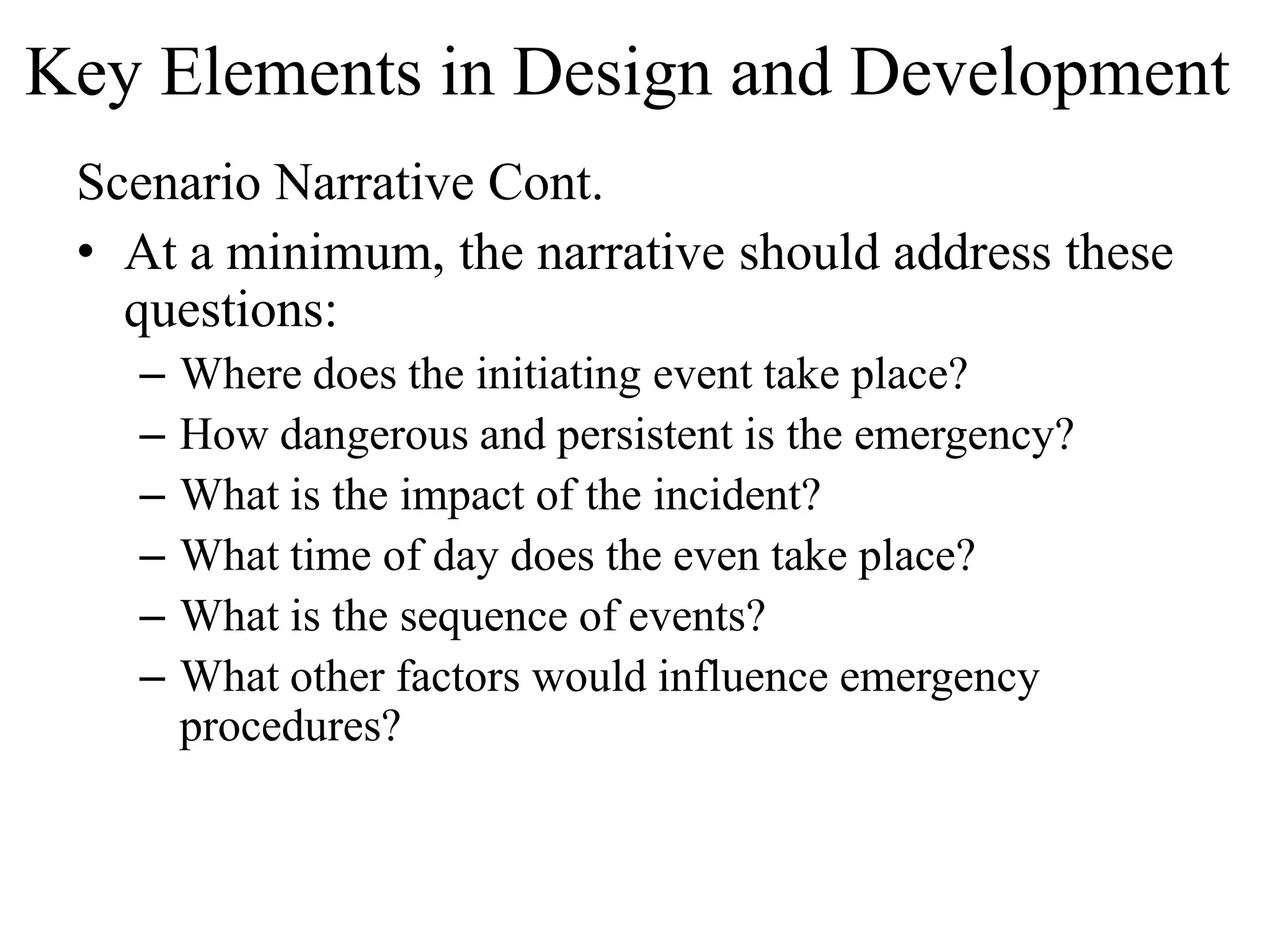 Key Elements in Design and Development
 Scenario Narrative Cont.
 • At a minimum, the narrative should address these
   questions:
   –   Where does the initiating event take place?
   –   How dangerous and persistent is the emergency?
   –   What is the impact of the incident?
   –   What time of day does the even take place?
   –   What is the sequence of events?
   –   What other factors would influence emergency
       procedures?
 