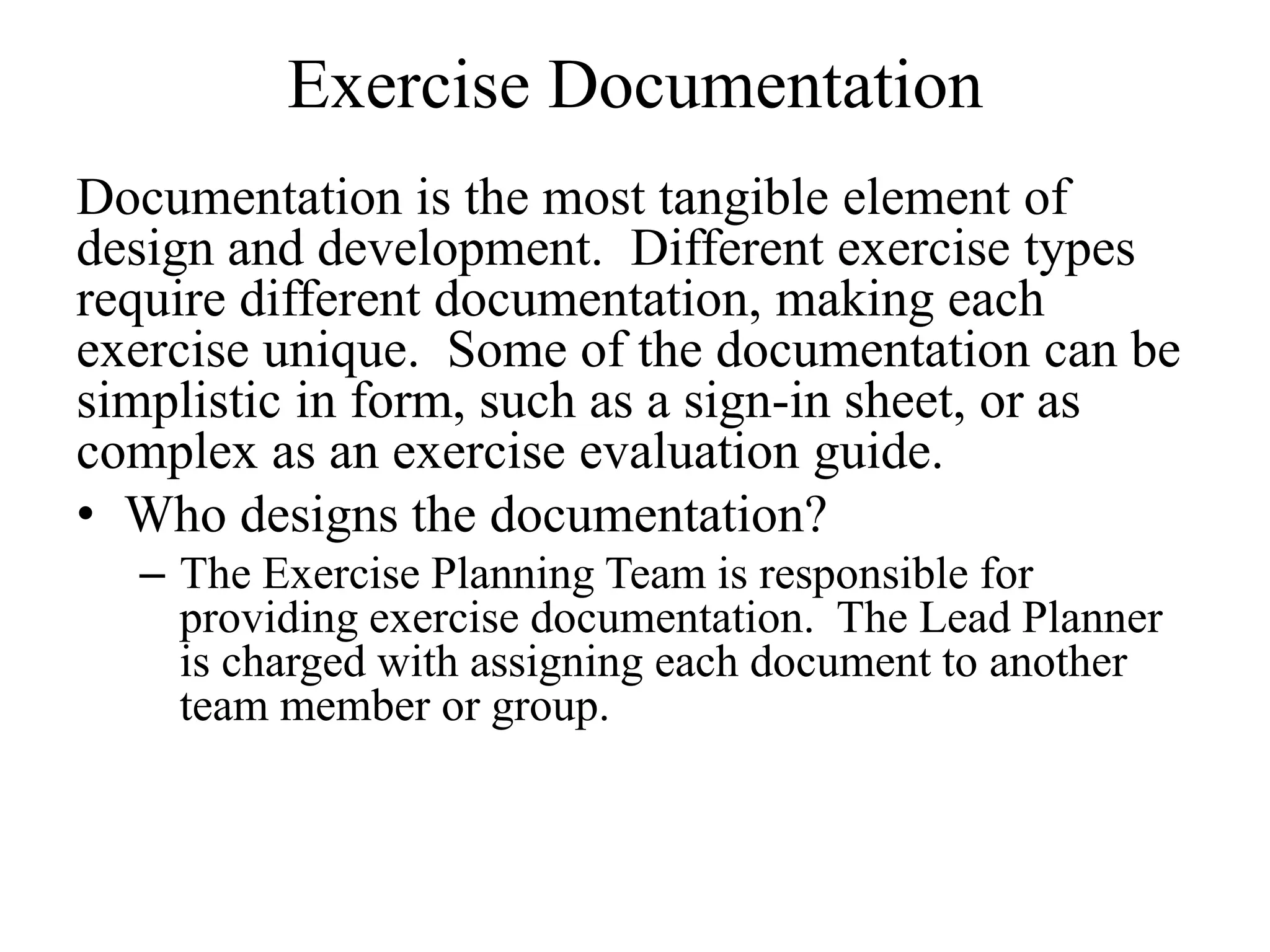 Exercise Documentation
Documentation is the most tangible element of
design and development. Different exercise types
require different documentation, making each
exercise unique. Some of the documentation can be
simplistic in form, such as a sign-in sheet, or as
complex as an exercise evaluation guide.
• Who designs the documentation?
  – The Exercise Planning Team is responsible for
    providing exercise documentation. The Lead Planner
    is charged with assigning each document to another
    team member or group.
 