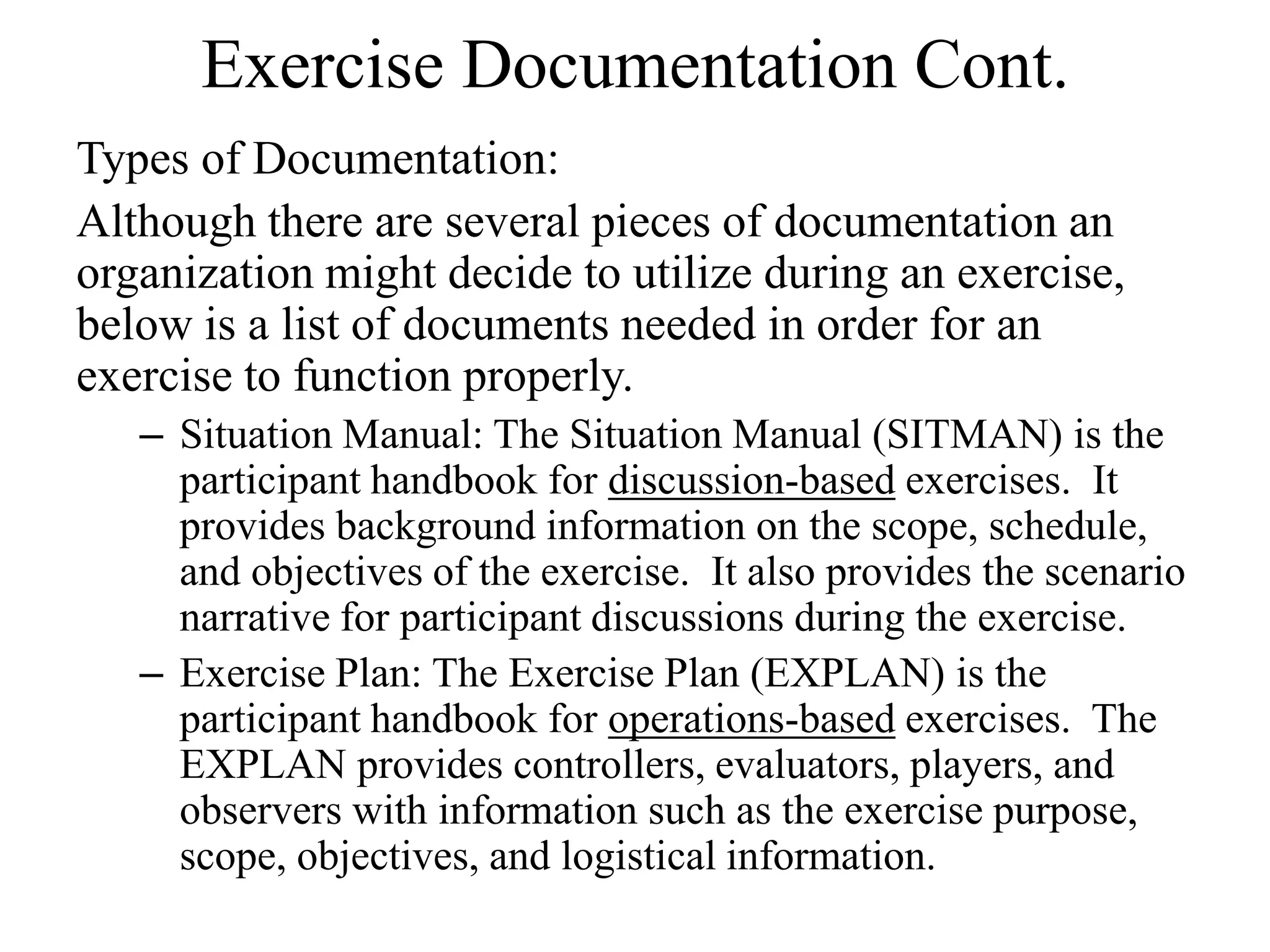 Exercise Documentation Cont.
Types of Documentation:
Although there are several pieces of documentation an
organization might decide to utilize during an exercise,
below is a list of documents needed in order for an
exercise to function properly.
   – Situation Manual: The Situation Manual (SITMAN) is the
     participant handbook for discussion-based exercises. It
     provides background information on the scope, schedule,
     and objectives of the exercise. It also provides the scenario
     narrative for participant discussions during the exercise.
   – Exercise Plan: The Exercise Plan (EXPLAN) is the
     participant handbook for operations-based exercises. The
     EXPLAN provides controllers, evaluators, players, and
     observers with information such as the exercise purpose,
     scope, objectives, and logistical information.
 