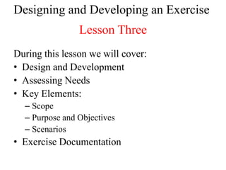 Designing and Developing an Exercise
                Lesson Three
During this lesson we will cover:
• Design and Development
• Assessing Needs
• Key Elements:
  – Scope
  – Purpose and Objectives
  – Scenarios
• Exercise Documentation
 