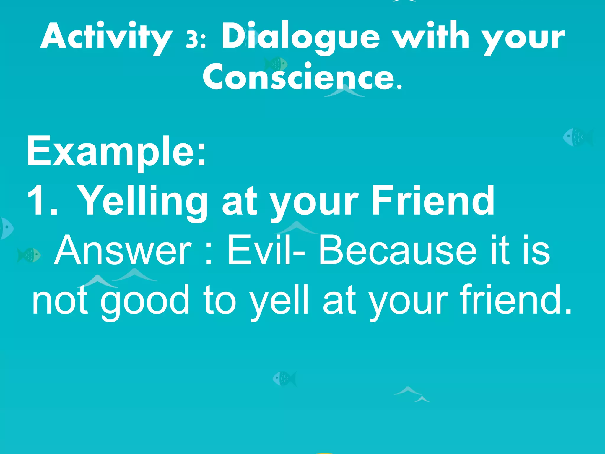 Activity 3: Dialogue with your
Conscience.
Example:
1. Yelling at your Friend
Answer : Evil- Because it is
not good to yell at your friend.
 