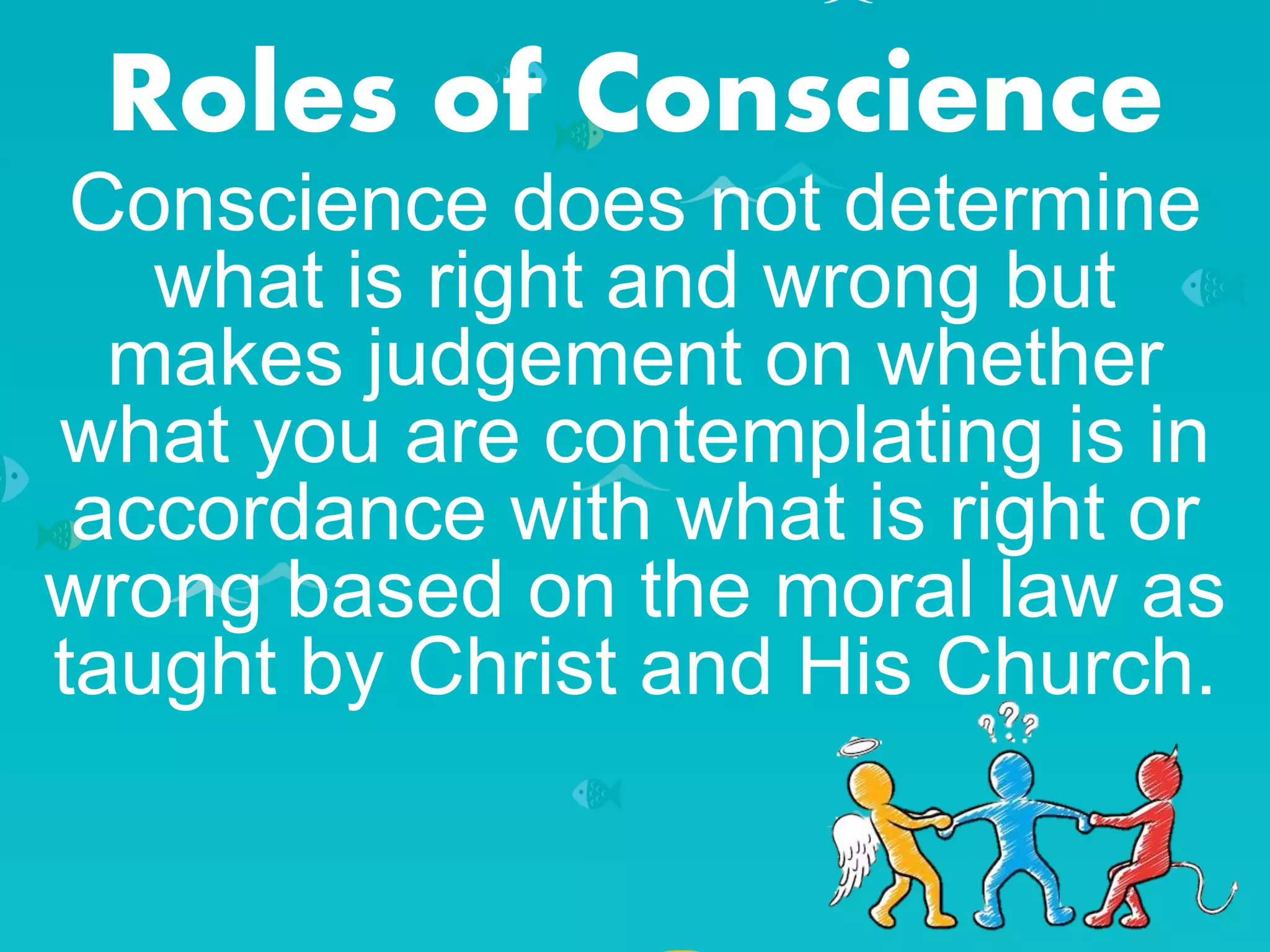 Roles of Conscience
Conscience does not determine
what is right and wrong but
makes judgement on whether
what you are contemplating is in
accordance with what is right or
wrong based on the moral law as
taught by Christ and His Church.
 