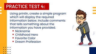 PRACTICE TEST 4:
Using println, create a simple program
which will display the required
information below. Include comments
that tells something about the
information you have provided.
▪ Nickname
▪ Childhood Hero
▪ Favorite Color
▪ Dream Profession
 