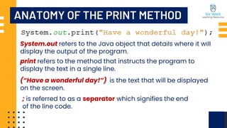 System.out refers to the Java object that details where it will
display the output of the program.
ANATOMY OF THE PRINT METHOD
print refers to the method that instructs the program to
display the text in a single line.
(“Have a wonderful day!”) is the text that will be displayed
on the screen.
; is referred to as a separator which signifies the end
of the line code.
 