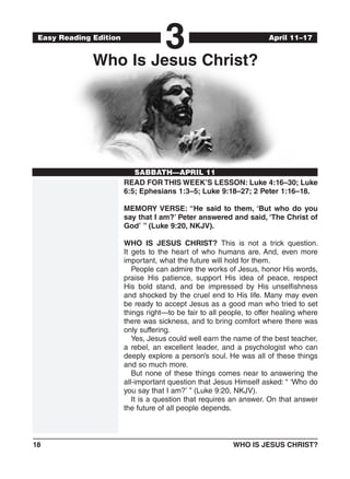 18	 WHO IS JESUS CHRIST?
Easy Reading Edition
3
SABBATH—APRIL 11
April 11–17
Who Is Jesus Christ?
READ FOR THIS WEEK’S LESSON: Luke 4:16–30; Luke
6:5; Ephesians 1:3–5; Luke 9:18–27; 2 Peter 1:16–18.
MEMORY VERSE: “He said to them, ‘But who do you
say that I am?’ Peter answered and said, ‘The Christ of
God’ ” (Luke 9:20, NKJV).
WHO IS JESUS CHRIST? This is not a trick question.
It gets to the heart of who humans are. And, even more
important, what the future will hold for them.
People can admire the works of Jesus, honor His words,
praise His patience, support His idea of peace, respect
His bold stand, and be impressed by His unselfishness
and shocked by the cruel end to His life. Many may even
be ready to accept Jesus as a good man who tried to set
things right—to be fair to all people, to offer healing where
there was sickness, and to bring comfort where there was
only suffering.
Yes, Jesus could well earn the name of the best teacher,
a rebel, an excellent leader, and a psychologist who can
deeply explore a person’s soul. He was all of these things
and so much more.
But none of these things comes near to answering the
all-important question that Jesus Himself asked: “ ‘Who do
you say that I am?’ ” (Luke 9:20, NKJV).
It is a question that requires an answer. On that answer
the future of all people depends.
 