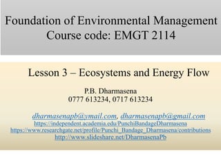 Lesson 3 – Ecosystems and Energy Flow
P.B. Dharmasena
0777 613234, 0717 613234
dharmasenapb@ymail.com, dharmasenapb@gmail.com
https://independent.academia.edu/PunchiBandageDharmasena
https://www.researchgate.net/profile/Punchi_Bandage_Dharmasena/contributions
http://www.slideshare.net/DharmasenaPb
Foundation of Environmental Management
Course code: EMGT 2114
 