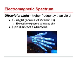 Electromagnetic Spectrum
Ultraviolet Light - higher frequency than violet
● Sunlight (source of Vitamin D)
○ Excessive exposure damages skin
● Can disinfect air/bacteria
 