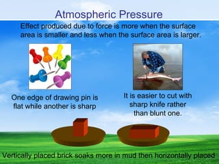 Effect produced due to force is more when the surface
area is smaller and less when the surface area is larger.
One edge of drawing pin is
flat while another is sharp
It is easier to cut with
sharp knife rather
than blunt one.
Vertically placed brick soaks more in mud then horizontally placed
Atmospheric Pressure
 