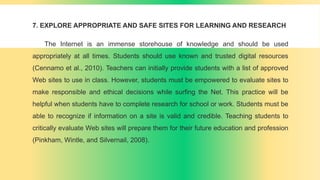7. EXPLORE APPROPRIATE AND SAFE SITES FOR LEARNING AND RESEARCH
The Internet is an immense storehouse of knowledge and should be used
appropriately at all times. Students should use known and trusted digital resources
(Cennamo et al., 2010). Teachers can initially provide students with a list of approved
Web sites to use in class. However, students must be empowered to evaluate sites to
make responsible and ethical decisions while surfing the Net. This practice will be
helpful when students have to complete research for school or work. Students must be
able to recognize if information on a site is valid and credible. Teaching students to
critically evaluate Web sites will prepare them for their future education and profession
(Pinkham, Wintle, and Silvernail, 2008).
 