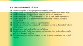 8. ETHICS FOR COMPUTER USER
 Use the computer to help people and not to do harm
 Use your own assigned computer unit and not to interfere with others work
 Use the computer using your own files and not to use others files
 Use the computer to share information and not to steal others information
 Use the computer to spread truthful information and not to do character
assassination
 Use software that are original an legal not pirated
 Use others computer resources with permission and not to duplicate it without
authorization
 Use your own work and not the work of others
 Use the computer that shows respect and consideration for the other people
and not to do cyber bullying
 Create programs or software having in mind its social impact and not for self
interest.
 