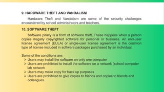 9. HARDWARE THEFT AND VANDALISM
Hardware Theft and Vandalism are some of the security challenges
encountered by school administrators and teachers.
10. SOFTWARE THEFT
Software piracy is a form of software theft. These happens when a person
copies illegally copyrighted software for personal or business. An end-user
license agreement (EULA) or single-user license agreement is the common
type of license included in software packages purchased by an individual.
Some of the conditions are:
 Users may install the software on only one computer
 Users are prohibited to install the software on a network (school computer
lab network
 Users may make copy for back up purposes
 Users are prohibited to give copies to friends and copies to friends and
colleagues.
 