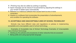  Phishing may also be called as carding or spoofing
 Spam message can be reduce if not prevented by adjusting the settings in
your emails to delete spam automatically
 Malware is a malicious software that causes harm to one or more
computers
 Adware is a software that incorporates the presentation of advertisements
and condition for operating the software.
13. ACCEPTABLE AND UNACCEPTABLE USES OF SCHOOL TECHNOLOGY
Schools may have different rules and regulations or policies in implementing
acceptable and unacceptable used of school technology.
Examples of Acceptable Use of School Technology Examples of Unacceptable
Use of School Technology
 Abiding by the policies and procedures of other networks that are accessed
 Being polite and using appropriate language
 
