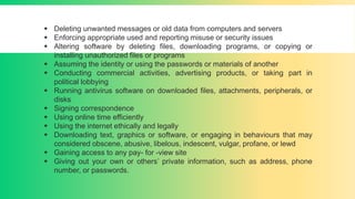  Deleting unwanted messages or old data from computers and servers
 Enforcing appropriate used and reporting misuse or security issues
 Altering software by deleting files, downloading programs, or copying or
installing unauthorized files or programs
 Assuming the identity or using the passwords or materials of another
 Conducting commercial activities, advertising products, or taking part in
political lobbying
 Running antivirus software on downloaded files, attachments, peripherals, or
disks
 Signing correspondence
 Using online time efficiently
 Using the internet ethically and legally
 Downloading text, graphics or software, or engaging in behaviours that may
considered obscene, abusive, libelous, indescent, vulgar, profane, or lewd
 Gaining access to any pay- for -view site
 Giving out your own or others’ private information, such as address, phone
number, or passwords.
 