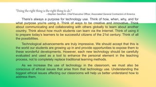 "Doing the right thing is the right thing to do.”
--Stephen Sandherr, Chief Executive Officer, Associated General Contractors of America
There’s always a purpose for technology use. Think of how, when, why, and for
what purpose you're using it. Think of ways to be creative and innovative. Think
about communicating and collaborating with others globally to learn about another
country. Think about how much students can learn via the Internet. Think of using it
to prepare today’s learners to be successful citizens of the 21st century. Think of all
the possibilities.
Technological advancements are truly impressive. We should accept that this is
the world our students are growing up in and provide opportunities to expose them to
these wonderful developments. However, each new technology should be carefully
evaluated and used as a tool to enhance the personal element in the teaching
process, not to completely replace traditional learning methods.
As we increase the use of technology in the classroom, we must also be
conscious of ethical issues that arise from that technology use. Understanding the
biggest ethical issues affecting our classrooms will help us better understand how to
address them.
 