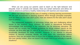 When we are young our parents used to teach us the right behavior and
etiquette. Even in schools and classes, there are certain behaviors and ethics we
need to observe to achieve a healthy relationships with teachers and classmates.
Ethics has always been at the core of creating a thriving learning environment.
We are well accustomed to teaching students ethics through principled examples,
such as: these are the rules (don't push); here are reasons for the rules (don't cause
harm to others).
The widespread availability of technology brings new and challenging ethical
issues to the forefront. Doug Johnson, an expert in educational technology,
acknowledges that technology in the classroom can be extremely disruptive. He
argues that our society has imposed guidelines for things children cannot do (for
example: we drive after age 16, vote at 18, and drink at 21) because children are not
emotionally developed for these activities. However, in our attempt to educate
children to become computer literate, we push them into cyberspace without
guidance. How can we expect them to know how to behave ethically on the internet,
with their identity hidden, when we haven't fully taught them to act ethically in real-life
situations?
 