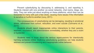 Prevent cyberbullying by discussing it, addressing it, and reporting it.
Students interact with one another via social networks, chat rooms, blogs, etc.
daily. They can write just about anything on these platforms, which then can be
forwarded to many with just a few clicks, causing more issues if the information
is sensitive or hurtful to another (Levy, 2011).
The consequences of cyberbullying can be damaging, resulting in emotional
stress, withdrawal from school, relocation, and even suicide (Cennamo et al.,
2010).
Students should report inappropriate online interactions to their parents,
teachers, counselors, and administrators immediately, whether they are a victim
or bystander.
Students need to know about the serious repercussions for intentionally
harming someone online. Outlining cyberbullying guidelines can help students
address and prevent threatening and inappropriate online behavior.
 