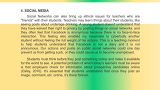 4. SOCIAL MEDIA
Social Networks can also bring up ethical issues for teachers who are
''friends'' with their students. Teachers may learn things about their students, like
seeing posts about underage drinking. A young student doesn't understand that
they have waived their right to privacy by posting things on social networks, and
they often feel that Facebook is anonymous because there is no face-to-face
interaction. This feeling also enabled my classmate to cyberbully another
student without feeling the full weight of his actions. This is a teaching moment
to help students understand that Facebook is not a diary and it is not
anonymous. Our actions and posts on public social networks could one day
prevent us from getting a job, or they could cause us to become unemployed.
Students must think before they post something online and make it available
for the world to see. A potential problem of which today’s learners must be aware
is that employers check for information about prospective candidates online
(Oxley, 2010). It’s essential that students understand that once they post an
image, comment, etc. online, it’s there forever.
 
