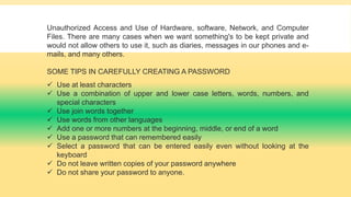 Unauthorized Access and Use of Hardware, software, Network, and Computer
Files. There are many cases when we want something's to be kept private and
would not allow others to use it, such as diaries, messages in our phones and e-
mails, and many others.
SOME TIPS IN CAREFULLY CREATING A PASSWORD
 Use at least characters
 Use a combination of upper and lower case letters, words, numbers, and
special characters
 Use join words together
 Use words from other languages
 Add one or more numbers at the beginning, middle, or end of a word
 Use a password that can remembered easily
 Select a password that can be entered easily even without looking at the
keyboard
 Do not leave written copies of your password anywhere
 Do not share your password to anyone.
 