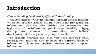 Introduction
Critical Reading Leads to Significant Understanding
Readers interact with the material through critical reading.
When you practice critical reading, you are not just gathering
information; you are also judging the importance and
legitimacy of the information you have gathered by judging
the purpose, manner of presentation, and holistic
development of the arguments presented in the text.
To properly evaluate the ideas you have gathered while
reading, you must be able to know the different kinds of
information which are explicit information and implicit
information.
 