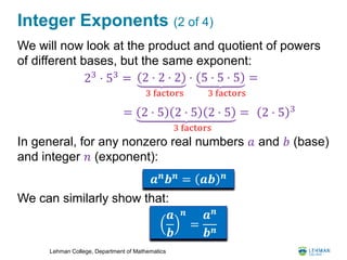 Lehman College, Department of Mathematics
Integer Exponents (2 of 4)
We will now look at the product and quotient of powers
of different bases, but the same exponent:
In general, for any nonzero real numbers 𝑎 and 𝑏 (base)
and integer 𝑛 (exponent):
We can similarly show that:
23
⋅ 53
=
= 2 ⋅ 5 2 ⋅ 5 2 ⋅ 5 =
3 factors
2 ⋅ 5 3
𝒂 𝒏 𝒃 𝒏 = 𝒂𝒃 𝒏
2 ⋅ 2 ⋅ 2 ⋅
3 factors
5 ⋅ 5 ⋅ 5 =
3 factors
𝒂
𝒃
𝒏
=
𝒂 𝒏
𝒃 𝒏
 
