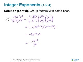 Lehman College, Department of Mathematics
Integer Exponents (1 of 4)
Solution (cont’d). Group factors with same base:
−35𝑥2
𝑦4
5𝑥6 𝑦−8
=(c)
−35
5
𝑥2
𝑥6
𝑦4
𝑦−8
= −7 𝑥2−6 𝑦4−(−8)
= −
7𝑦12
𝑥4
= −7𝑥−4
𝑦12
 