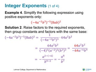 Lehman College, Department of Mathematics
Integer Exponents (1 of 4)
Example 4. Simplify the following expression using
positive exponents only:
Solution 2. Raise factors to the required exponents,
then group constants and factors with the same base:
−4𝑎−2 𝑏3 −3 8𝑎𝑏 2
−4𝑎−2
𝑏3 −3
8𝑎𝑏 2
=
1
−4𝑎−2 𝑏3 3
⋅ 64𝑎2
𝑏2
=
64𝑎2 𝑏2
−4 3 𝑎−2 3 𝑏3 3
=
64𝑎2 𝑏2
−64𝑎−6 𝑏9
= −
𝑎2− −6
𝑏9−2
= −
𝑎8
𝑏7
 