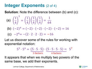 Lehman College, Department of Mathematics
Integer Exponents (2 of 4)
Solution: Note the difference between (b) and (c):
Let us discover some of the rules for working with
exponential notation:
It appears that when we multiply two powers of the
same base, we add their exponents.
1
4
3
=(a)
(b) −2 4
=
(c) −24
=
1
4
1
4
1
4
=
1
64
−2 ⋅ −2 ⋅ −2 ⋅ −2 = 16
− 2 ⋅ 2 ⋅ 2 ⋅ 2 = −16
53 ⋅ 54 = 5 ⋅ 5 ⋅ 5 ⋅
3 factors
5 ⋅ 5 ⋅ 5 ⋅ 5 =
4 factors
57
 