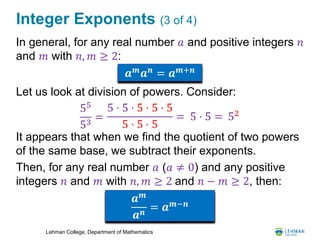 Lehman College, Department of Mathematics
Integer Exponents (3 of 4)
In general, for any real number 𝑎 and positive integers 𝑛
and 𝑚 with 𝑛, 𝑚 ≥ 2:
Let us look at division of powers. Consider:
It appears that when we find the quotient of two powers
of the same base, we subtract their exponents.
Then, for any real number 𝑎 (𝑎 ≠ 0) and any positive
integers 𝑛 and 𝑚 with 𝑛, 𝑚 ≥ 2 and 𝑛 − 𝑚 ≥ 2, then:
𝒂 𝒎
𝒂 𝒏
= 𝒂 𝒎+𝒏
55
53
=
5 ⋅ 5 ⋅ 5 ⋅ 5 ⋅ 5
5 ⋅ 5 ⋅ 5
= 5 ⋅ 5 = 52
𝒂 𝒎
𝒂 𝒏
= 𝒂 𝒎−𝒏
 