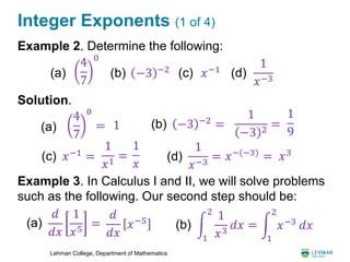 Lehman College, Department of Mathematics
Integer Exponents (1 of 4)
Example 2. Determine the following:
Solution.
Example 3. In Calculus I and II, we will solve problems
such as the following. Our second step should be:
4
7
0
(a) (b) −3 −2 (c) 𝑥−1
4
7
0
=(a) 1 (b) −3 −2 =
1
−3 2
=
1
9
(c) 𝑥−1
=
1
𝑥1
=
1
𝑥
(d)
1
𝑥−3
(d)
1
𝑥−3
= 𝑥−(−3)
= 𝑥3
𝑑
𝑑𝑥
1
𝑥5
=
𝑑
𝑑𝑥
𝑥−5(a)
1
2
1
𝑥3
𝑑𝑥 =(b)
1
2
𝑥−3 𝑑𝑥
 