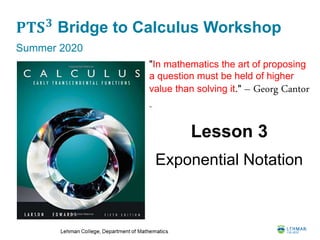 𝐏𝐓𝐒 𝟑
Bridge to Calculus Workshop
Summer 2020
Lesson 3
Exponential Notation
"In mathematics the art of proposing
a question must be held of higher
value than solving it." – Georg Cantor
-
 