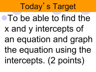 Today’s Target 
To be able to find the 
x and y intercepts of 
an equation and graph 
the equation using the 
intercepts. (2 points) 
 