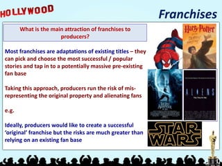 Franchises
What is the main attraction of franchises to
producers?
Most franchises are adaptations of existing titles – they
can pick and choose the most successful / popular
stories and tap in to a potentially massive pre-existing
fan base
Taking this approach, producers run the risk of mis-
representing the original property and alienating fans
e.g.
Ideally, producers would like to create a successful
‘original’ franchise but the risks are much greater than
relying on an existing fan base
 