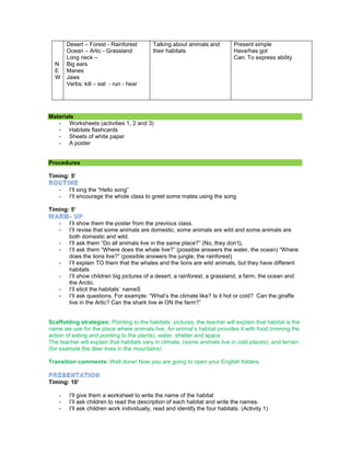N
E
W
Desert – Forest - Rainforest
Ocean – Artic - Grassland
Long neck –
Big ears
Manes
Jaws
Verbs: kill – eat - run - hear
Talking about animals and
their habitats
Present simple
Have/has got
Can: To express ability
Materials
- Worksheets (activities 1, 2 and 3)
- Habitats flashcards
- Sheets of white paper
- A poster
Procedures
Timing: 5’
- I’ll sing the “Hello song”
- I’ll encourage the whole class to greet some mates using the song
Timing: 5’
- I’ll show them the poster from the previous class.
- I’ll revise that some animals are domestic, some animals are wild and some animals are
both domestic and wild.
- I’ll ask them “Do all animals live in the same place?” (No, they don’t),
- I’ll ask them “Where does the whale live?” (possible answers the water, the ocean) “Where
does the lions live?” (possible answers the jungle, the rainforest)
- I’ll explain TO them that the whales and the lions are wild animals, but they have different
habitats
- I’ll show children big pictures of a desert, a rainforest, a grassland, a farm, the ocean and
the Arctic.
- I’ll elicit the habitats´ nameS
- I’ll ask questions. For example: “What’s the climate like? Is it hot or cold? Can the giraffe
live in the Artic? Can the shark live in ON the farm?”
Scaffolding strategies: Pointing to the habitats´ pictures, the teacher will explain that habitat is the
name we use for the place where animals live. An animal’s habitat provides it with food (miming the
action of eating and pointing to the plants), water, shelter and space.
The teacher will explain that habitats vary in climate, (some animals live in cold places), and terrain
(for example the deer lives in the mountains)
Transition comments: Well done! Now you are going to open your English folders.
Timing: 10’
- I’ll give them a worksheet to write the name of the habitat
- I’ll ask children to read the description of each habitat and write the names.
- I’ll ask children work individually, read and identify the four habitats. (Activity 1)
 