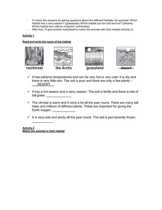 - I’ll check the answers by asking questions about the different habitats, for example: Which
habitat has a rainy season? (grasslands) Which habitat can be cold and hot? (deserts)
Which habitat has millions of plants? (rainforests)
- After that, I’ll give another worksheet to match the animals with their habitat (Activity 2)
Activity 1
Read and write the name of the habitat
 It has extreme temperatures and can be very hot or very cold. It is dry and
there is very little rain. The soil is poor and there are only a few plants. -
___DESERT__
 It has a hot season and a rainy season. The soil is fertile and there is lots of
tall grass. ______________
 The climate is warm and it rains a lot all the year round. There are many tall
trees and millions of different plants. These are important for giving the
Earth oxygen. _____________
 It is very cold and windy all the year round. The soil is permanently frozen.
____________
Activity 2
Match the animals to their habitat
 