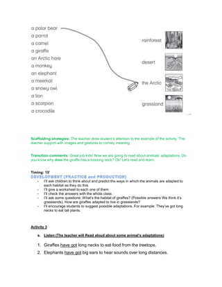 Scaffolding strategies: The teacher draw student’s attention to the example of the activity. The
teacher support with images and gestures to convey meaning
Transition comments: Great job kids! Now we are going to read about animals’ adaptations. Do
you know why does the giraffe has a loooong neck? Ok! Let’s read and learn.
Timing: 15’
- I’ll ask children to think about and predict the ways in which the animals are adapted to
each habitat as they do this.
- I’ll give a worksheet to each one of them
- I’ll check the answers with the whole class
- I’ll ask some questions: What’s the habitat of giraffes? (Possible answers We think it’s
grasslands), How are giraffes adapted to live in grasslands?
- I’ll encourage students to suggest possible adaptations. For example: They’ve got long
necks to eat tall plants.
Activity 3
a. Listen (The teacher will Read aloud about some animal’s adaptations)
1. Giraffes have got long necks to eat food from the treetops.
2. Elephants have got big ears to hear sounds over long distances.
 