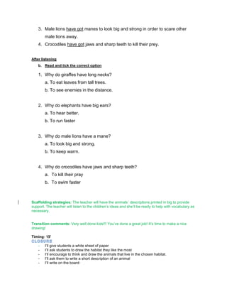 3. Male lions have got manes to look big and strong in order to scare other
male lions away.
4. Crocodiles have got jaws and sharp teeth to kill their prey.
After listening
b. Read and tick the correct option
1. Why do giraffes have long necks?
a. To eat leaves from tall trees.
b. To see enemies in the distance.
2. Why do elephants have big ears?
a. To hear better.
b. To run faster
3. Why do male lions have a mane?
a. To look big and strong.
b. To keep warm.
4. Why do crocodiles have jaws and sharp teeth?
a. To kill their pray
b. To swim faster
Scaffolding strategies: The teacher will have the animals´ descriptions printed in big to provide
support. The teacher will listen to the children’s ideas and she’ll be ready to help with vocabulary as
necessary.
Transition comments: Very well done kids!!! You’ve done a great job! It’s time to make a nice
drawing!
Timing: 15’
- I’ll give students a white sheet of paper
- I’ll ask students to draw the habitat they like the most
- I’ll encourage to think and draw the animals that live in the chosen habitat.
- I’ll ask them to write a short description of an animal
- I’ll write on the board:
 