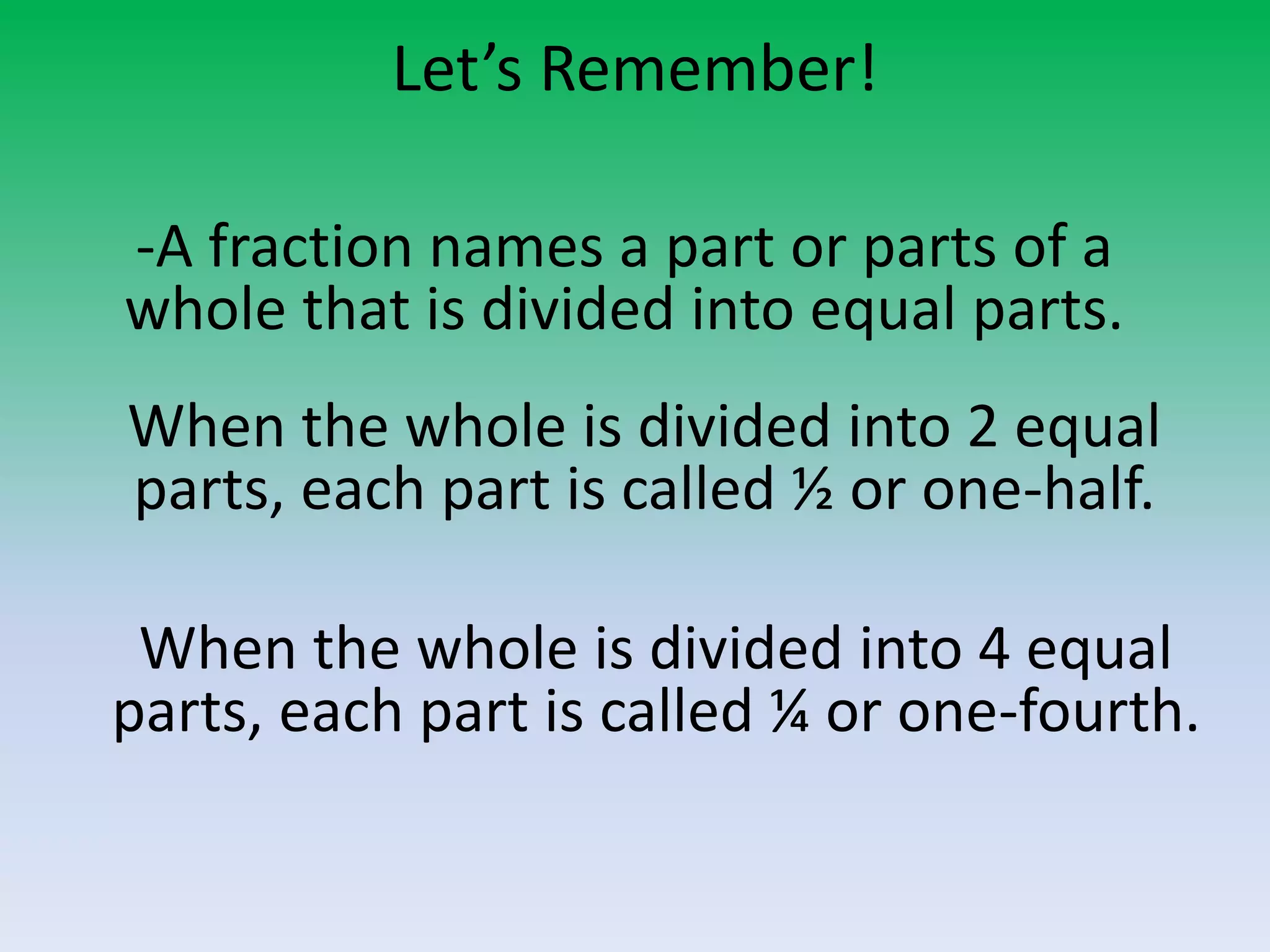 Let’s Remember!
-A fraction names a part or parts of a
whole that is divided into equal parts.
When the whole is divided into 2 equal
parts, each part is called ½ or one-half.
When the whole is divided into 4 equal
parts, each part is called ¼ or one-fourth.