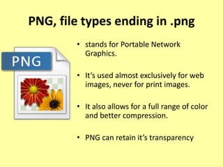 PNG, file types ending in .png
• stands for Portable Network
Graphics.
• It’s used almost exclusively for web
images, never for print images.
• It also allows for a full range of color
and better compression.
• PNG can retain it’s transparency
 