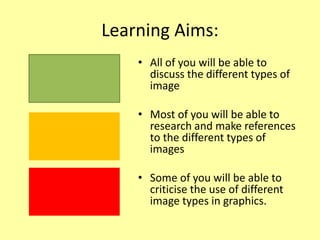 Learning Aims:
• All of you will be able to
discuss the different types of
image
• Most of you will be able to
research and make references
to the different types of
images
• Some of you will be able to
criticise the use of different
image types in graphics.
 