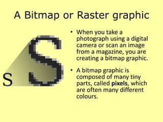A Bitmap or Raster graphic
• When you take a
photograph using a digital
camera or scan an image
from a magazine, you are
creating a bitmap graphic.
• A bitmap graphic is
composed of many tiny
parts, called pixels, which
are often many different
colours.
 