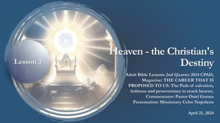 Heaven - the Christian's
Destiny
Adult Bible Lessons 2nd Quarter 2024 CPAD,
Magazine: THE CAREER THAT IS
PROPOSED TO US: The Path of salvation,
holiness and perseverance to reach heaven.
Commentator: Pastor Osiel Gomes
Presentation: Missionary Celso Napoleon
April 21, 2024
Lesson 3
 
