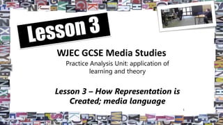 WJEC GCSE Media Studies
Practice Analysis Unit: application of
learning and theory
Lesson 3 – How Representation is
Created; media language
1
 