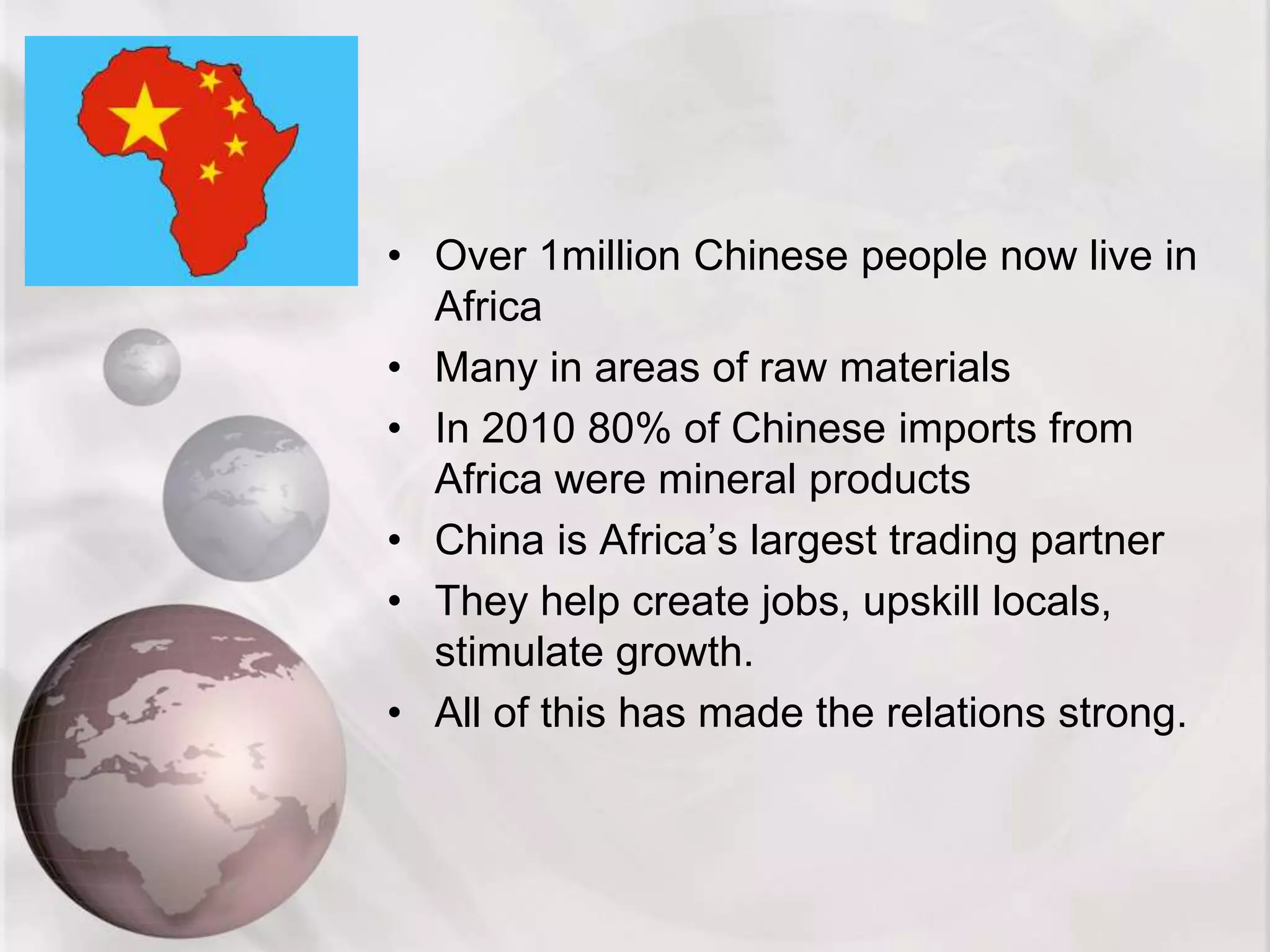 • Over 1million Chinese people now live in
Africa
• Many in areas of raw materials
• In 2010 80% of Chinese imports from
Africa were mineral products
• China is Africa’s largest trading partner
• They help create jobs, upskill locals,
stimulate growth.
• All of this has made the relations strong.
 