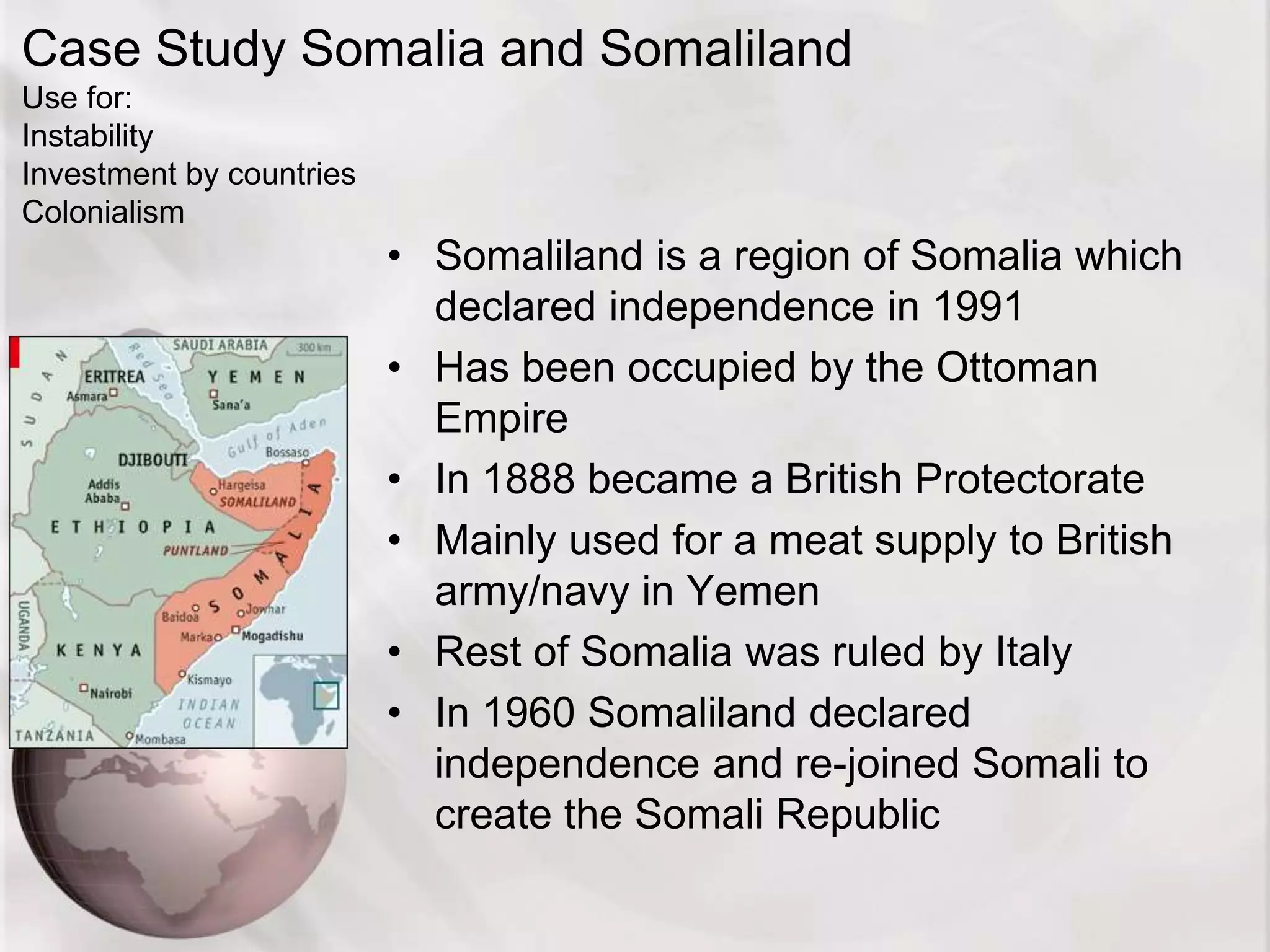 Case Study Somalia and Somaliland
Use for:
Instability
Investment by countries
Colonialism
• Somaliland is a region of Somalia which
declared independence in 1991
• Has been occupied by the Ottoman
Empire
• In 1888 became a British Protectorate
• Mainly used for a meat supply to British
army/navy in Yemen
• Rest of Somalia was ruled by Italy
• In 1960 Somaliland declared
independence and re-joined Somali to
create the Somali Republic
 